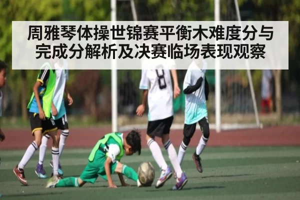 周雅琴体操世锦赛平衡木难度分与完成分解析及决赛临场表现观察